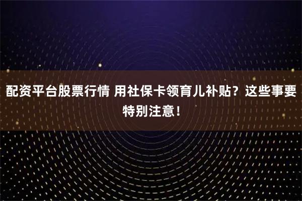 配资平台股票行情 用社保卡领育儿补贴？这些事要特别注意！