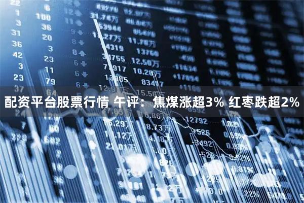 配资平台股票行情 午评：焦煤涨超3% 红枣跌超2%