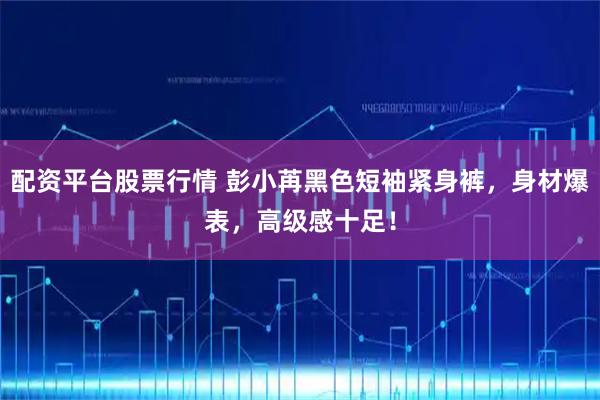 配资平台股票行情 彭小苒黑色短袖紧身裤，身材爆表，高级感十足！