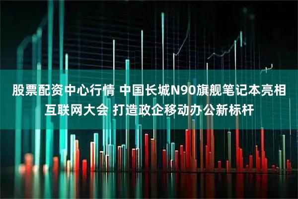 股票配资中心行情 中国长城N90旗舰笔记本亮相互联网大会 打造政企移动办公新标杆