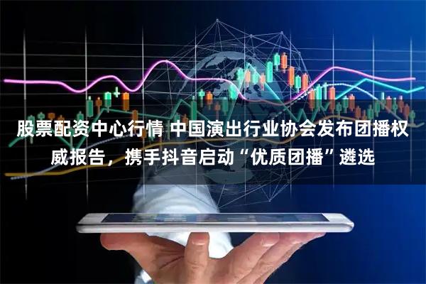 股票配资中心行情 中国演出行业协会发布团播权威报告，携手抖音启动“优质团播”遴选