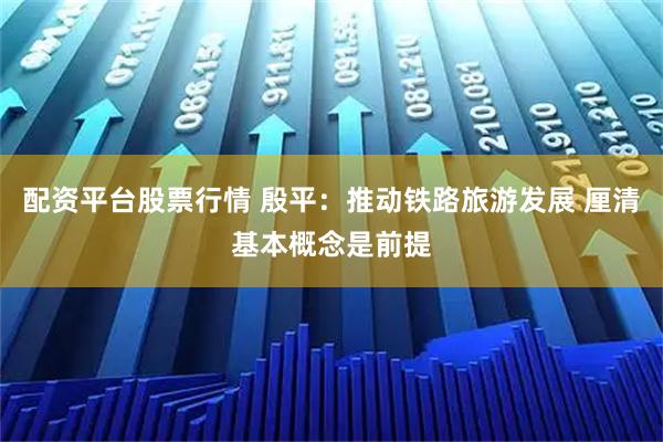 配资平台股票行情 殷平：推动铁路旅游发展 厘清基本概念是前提