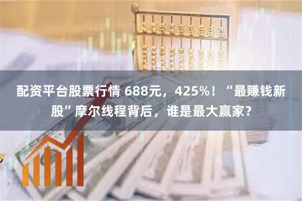 配资平台股票行情 688元，425%！“最赚钱新股”摩尔线程背后，谁是最大赢家？