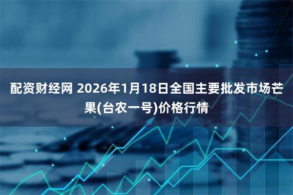 配资财经网 2026年1月18日全国主要批发市场芒果(台农一号)价格行情