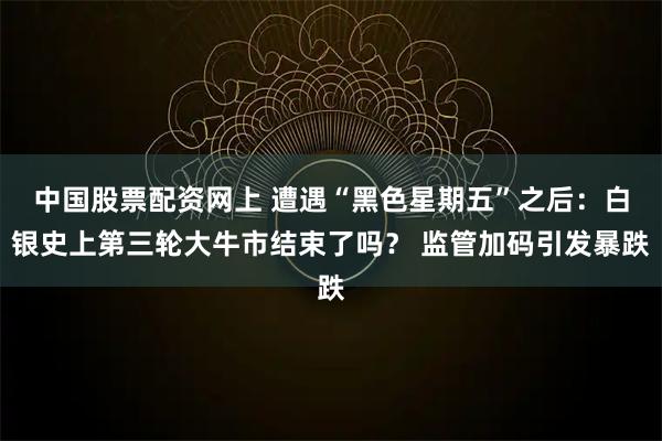中国股票配资网上 遭遇“黑色星期五”之后：白银史上第三轮大牛市结束了吗？ 监管加码引发暴跌